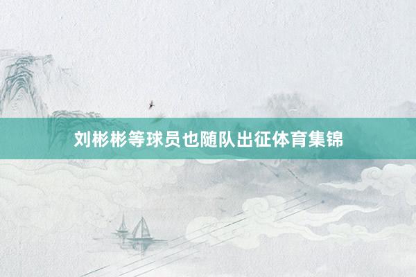 刘彬彬等球员也随队出征体育集锦