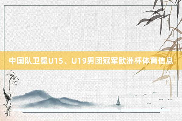 中国队卫冕U15、U19男团冠军欧洲杯体育信息