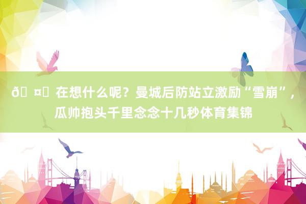 🤔在想什么呢？曼城后防站立激励“雪崩”，瓜帅抱头千里念念十几秒体育集锦