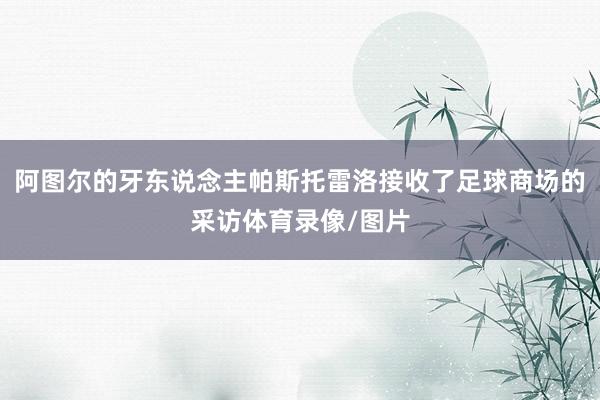 阿图尔的牙东说念主帕斯托雷洛接收了足球商场的采访体育录像/图片