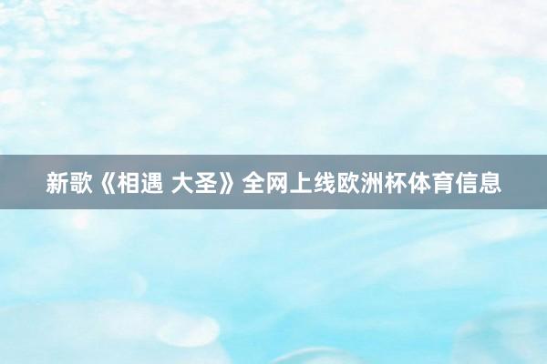 新歌《相遇 大圣》全网上线欧洲杯体育信息
