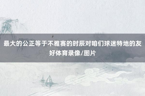 最大的公正等于不雅赛的时辰对咱们球迷特地的友好体育录像/图片
