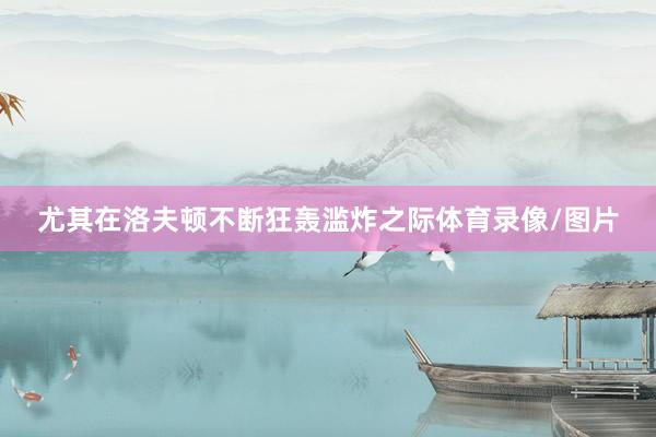 尤其在洛夫顿不断狂轰滥炸之际体育录像/图片