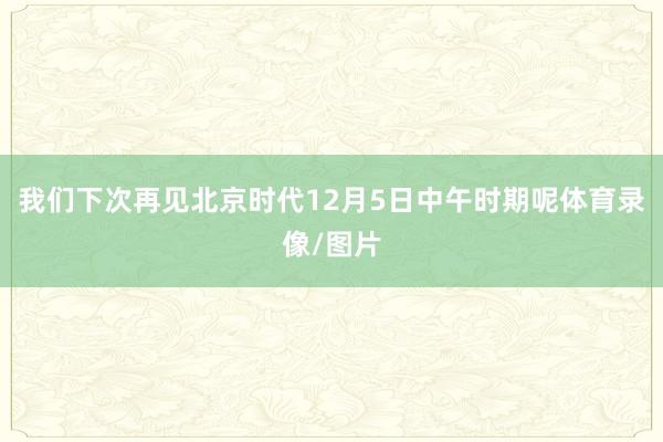 我们下次再见北京时代12月5日中午时期呢体育录像/图片