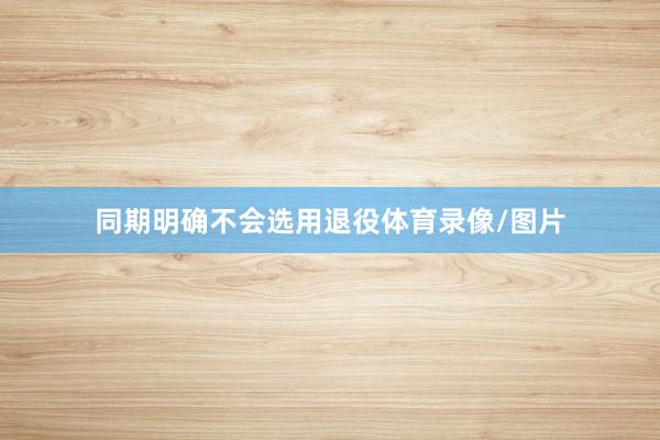同期明确不会选用退役体育录像/图片