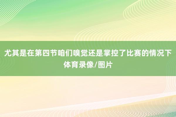 尤其是在第四节咱们嗅觉还是掌控了比赛的情况下体育录像/图片