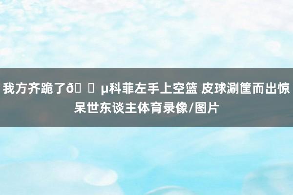 我方齐跪了😵科菲左手上空篮 皮球涮筐而出惊呆世东谈主体育录像/图片