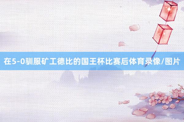 在5-0驯服矿工德比的国王杯比赛后体育录像/图片