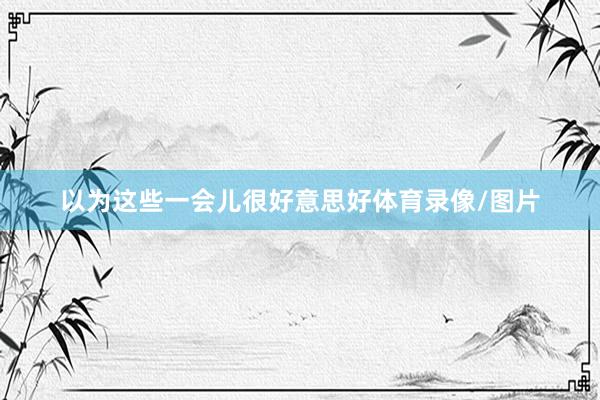 以为这些一会儿很好意思好体育录像/图片