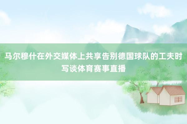 马尔穆什在外交媒体上共享告别德国球队的工夫时写谈体育赛事直播