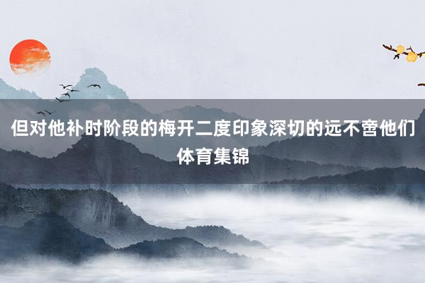 但对他补时阶段的梅开二度印象深切的远不啻他们体育集锦