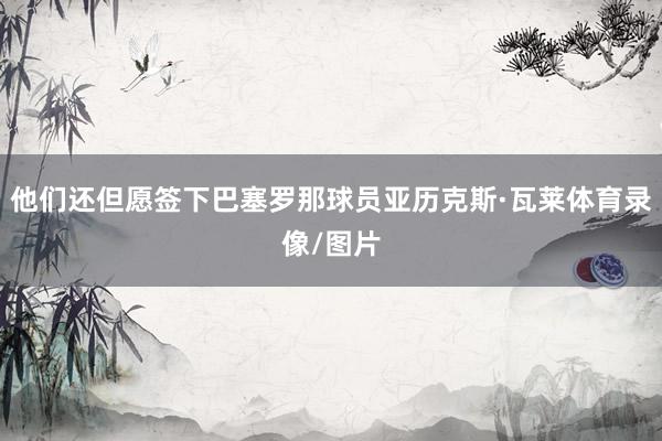 他们还但愿签下巴塞罗那球员亚历克斯·瓦莱体育录像/图片