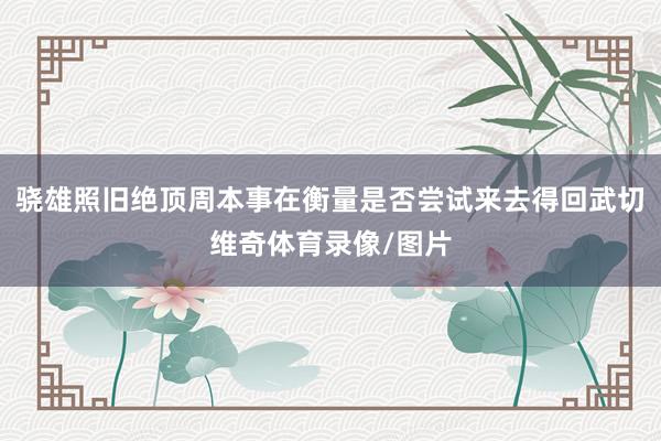 骁雄照旧绝顶周本事在衡量是否尝试来去得回武切维奇体育录像/图片