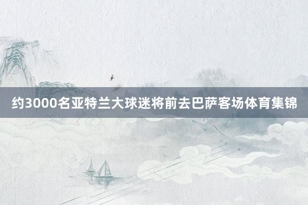 约3000名亚特兰大球迷将前去巴萨客场体育集锦