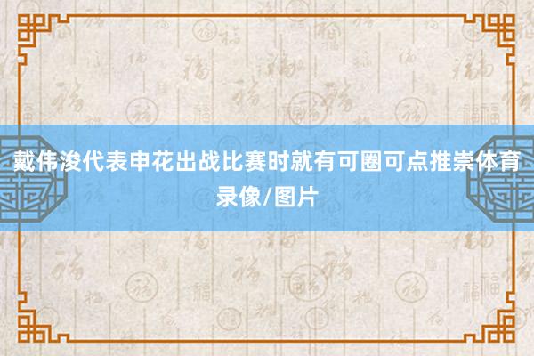 戴伟浚代表申花出战比赛时就有可圈可点推崇体育录像/图片