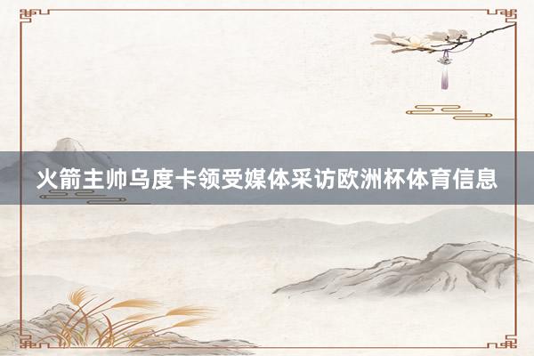火箭主帅乌度卡领受媒体采访欧洲杯体育信息