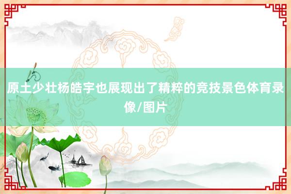 原土少壮杨皓宇也展现出了精粹的竞技景色体育录像/图片