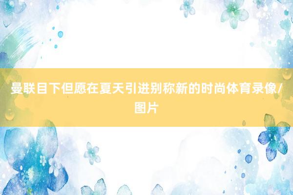 曼联目下但愿在夏天引进别称新的时尚体育录像/图片