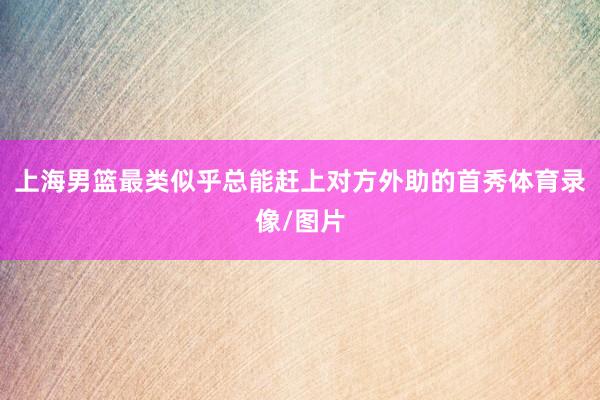 上海男篮最类似乎总能赶上对方外助的首秀体育录像/图片