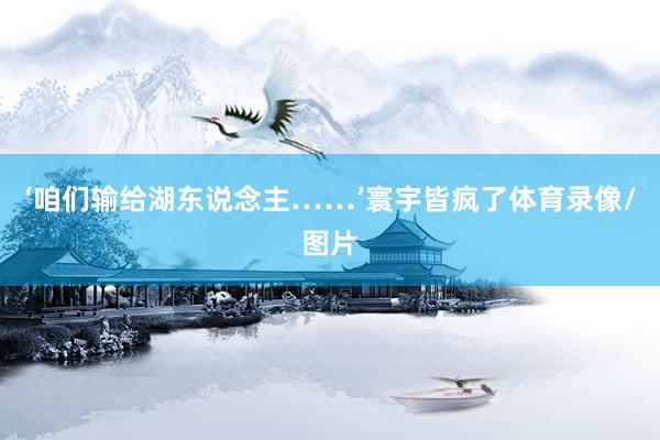 ‘咱们输给湖东说念主……’寰宇皆疯了体育录像/图片