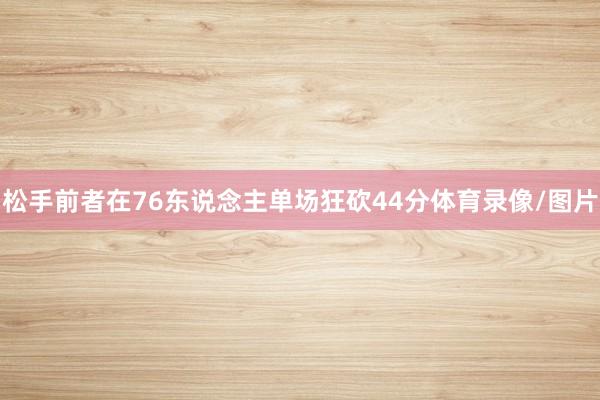 松手前者在76东说念主单场狂砍44分体育录像/图片