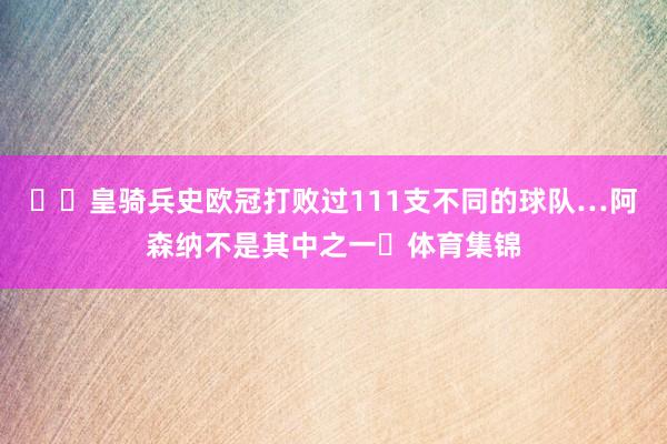 ✍️皇骑兵史欧冠打败过111支不同的球队…阿森纳不是其中之一❌体育集锦