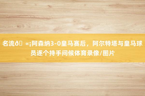 名流🫡阿森纳3-0皇马赛后，阿尔特塔与皇马球员逐个持手问候体育录像/图片