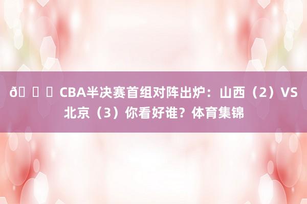 👀CBA半决赛首组对阵出炉：山西（2）VS北京（3）你看好谁？体育集锦