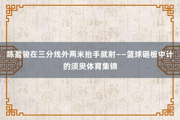 陈盈骏在三分线外两米抬手就射——篮球砸板中计的须臾体育集锦