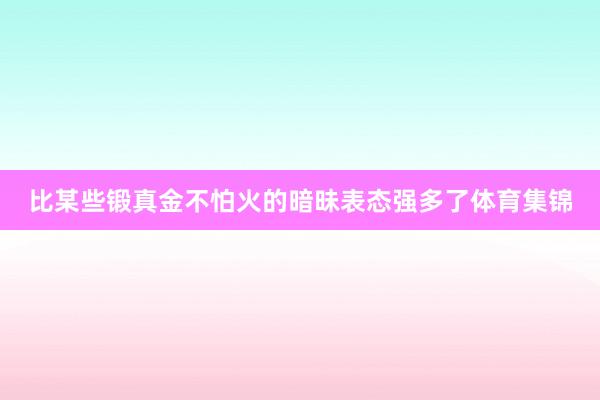比某些锻真金不怕火的暗昧表态强多了体育集锦