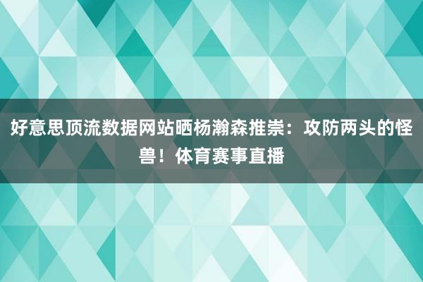 好意思顶流数据网站晒杨瀚森推崇：攻防两头的怪兽！体育赛事直播