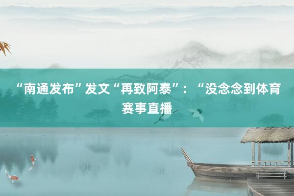 “南通发布”发文“再致阿泰”：“没念念到体育赛事直播