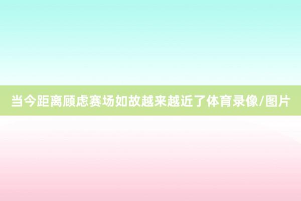当今距离顾虑赛场如故越来越近了体育录像/图片