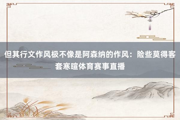 但其行文作风极不像是阿森纳的作风：险些莫得客套寒暄体育赛事直播