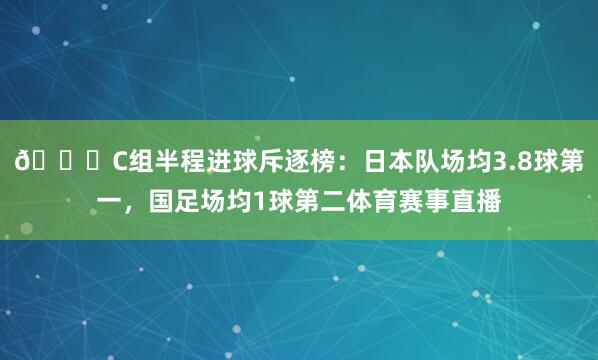 😉C组半程进球斥逐榜：日本队场均3.8球第一，国足场均1球第二体育赛事直播