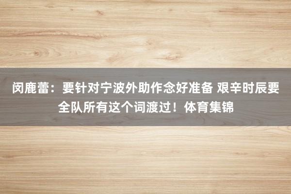 闵鹿蕾：要针对宁波外助作念好准备 艰辛时辰要全队所有这个词渡过！体育集锦