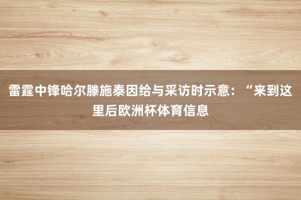 雷霆中锋哈尔滕施泰因给与采访时示意：“来到这里后欧洲杯体育信息