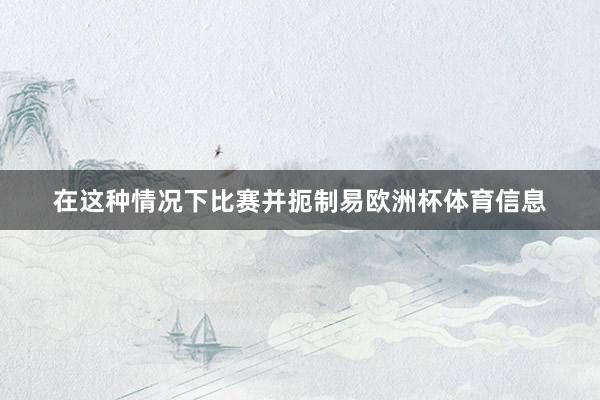 在这种情况下比赛并扼制易欧洲杯体育信息