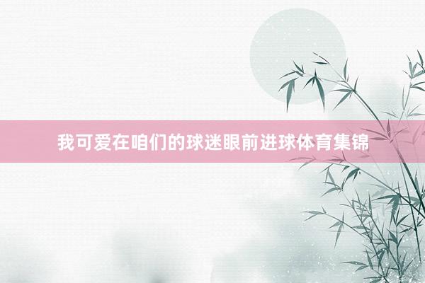 我可爱在咱们的球迷眼前进球体育集锦