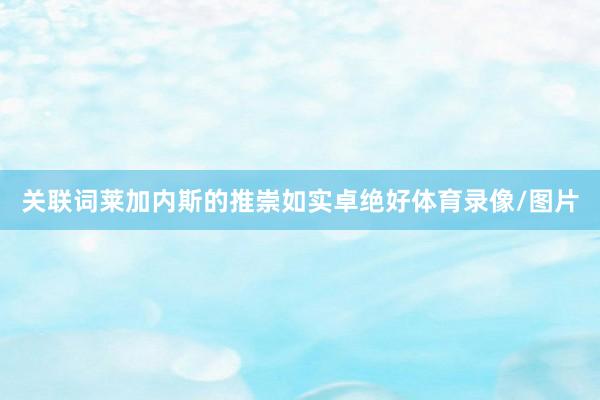 关联词莱加内斯的推崇如实卓绝好体育录像/图片