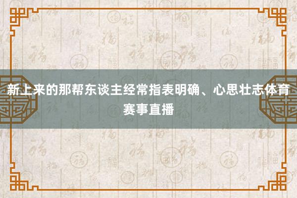 新上来的那帮东谈主经常指表明确、心思壮志体育赛事直播