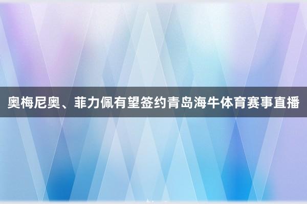 奥梅尼奥、菲力佩有望签约青岛海牛体育赛事直播