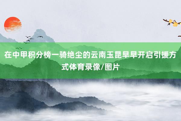 在中甲积分榜一骑绝尘的云南玉昆早早开启引援方式体育录像/图片