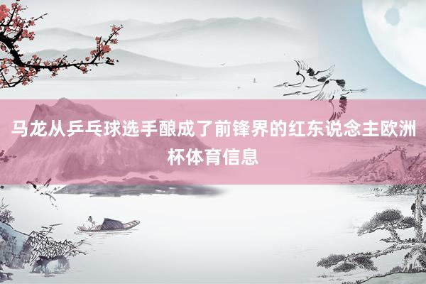 马龙从乒乓球选手酿成了前锋界的红东说念主欧洲杯体育信息