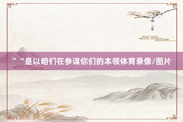 ”“是以咱们在参谋你们的本领体育录像/图片