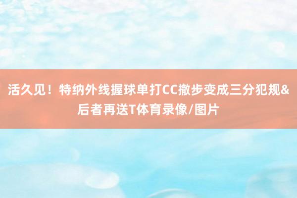 活久见！特纳外线握球单打CC撤步变成三分犯规&后者再送T体育录像/图片