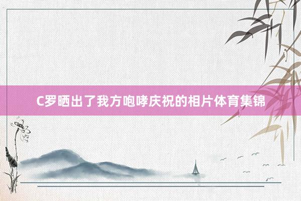 C罗晒出了我方咆哮庆祝的相片体育集锦