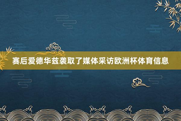 赛后爱德华兹袭取了媒体采访欧洲杯体育信息