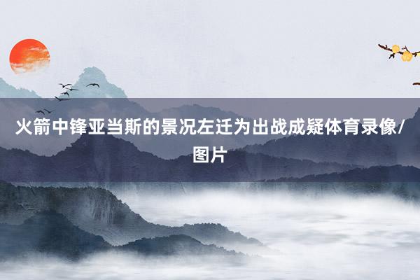 火箭中锋亚当斯的景况左迁为出战成疑体育录像/图片