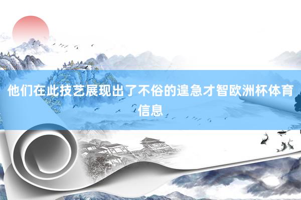 他们在此技艺展现出了不俗的遑急才智欧洲杯体育信息